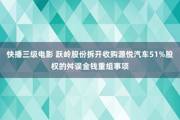 快播三级电影 跃岭股份拆开收购源悦汽车51%股权的舛误金钱重组事项