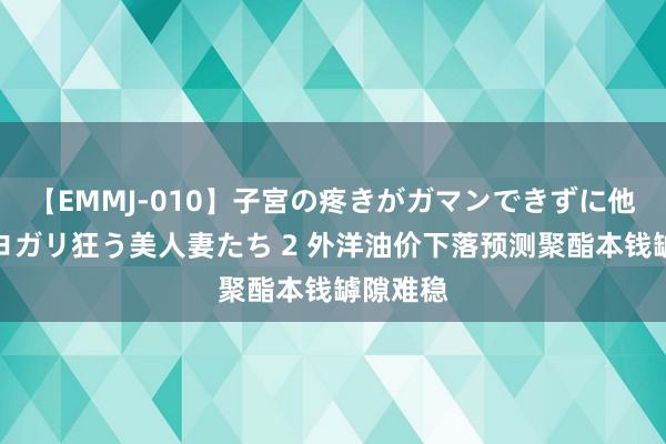 【EMMJ-010】子宮の疼きがガマンできずに他人棒でヨガリ狂う美人妻たち 2 外洋油价下落预测聚酯本钱罅隙难稳