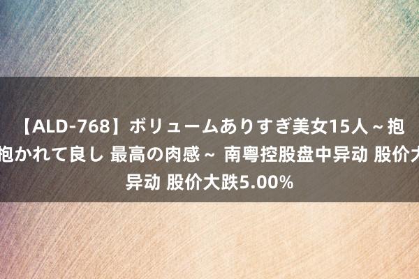   【ALD-768】ボリュームありすぎ美女15人～抱いて良し 抱かれて良し 最高の肉感～ 南粤控股盘中异动 股价大跌5.00%