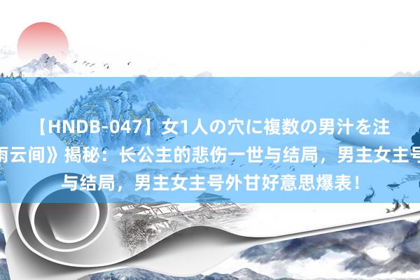   【HNDB-047】女1人の穴に複数の男汁を注ぎ込む！！ 《墨雨云间》揭秘：长公主的悲伤一世与结局，男主女主号外甘好意思爆表！