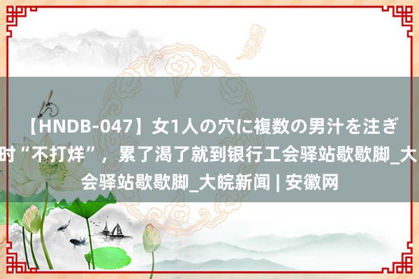   【HNDB-047】女1人の穴に複数の男汁を注ぎ込む！！ 24小时“不打烊”，累了渴了就到银行工会驿站歇歇脚_大皖新闻 | 安徽网