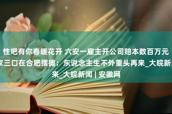   性吧有你春暖花开 六安一雇主开公司赔本数百万元，如今一家三口在合肥摆摊：东说念主生不外重头再来_大皖新闻 | 安徽网