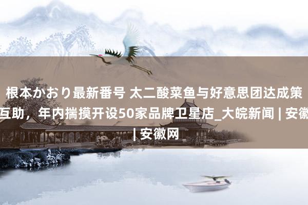   根本かおり最新番号 太二酸菜鱼与好意思团达成策略互助，年内揣摸开设50家品牌卫星店_大皖新闻 | 安徽网