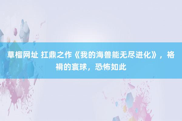 草榴网址 扛鼎之作《我的海兽能无尽进化》，袼褙的寰球，恐怖如此