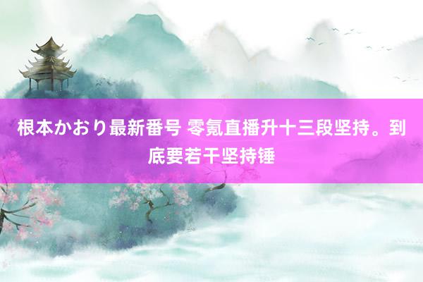   根本かおり最新番号 零氪直播升十三段坚持。到底要若干坚持锤