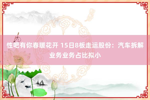   性吧有你春暖花开 15日8板走运股份：汽车拆解业务业务占比拟小