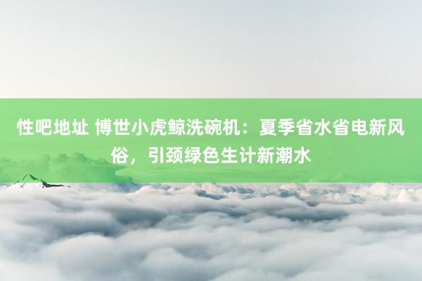   性吧地址 博世小虎鲸洗碗机：夏季省水省电新风俗，引颈绿色生计新潮水