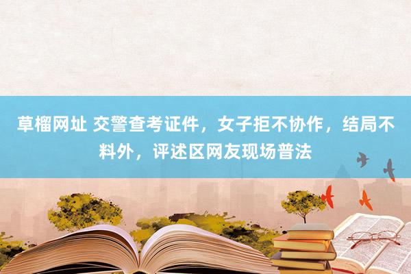   草榴网址 交警查考证件，女子拒不协作，结局不料外，评述区网友现场普法