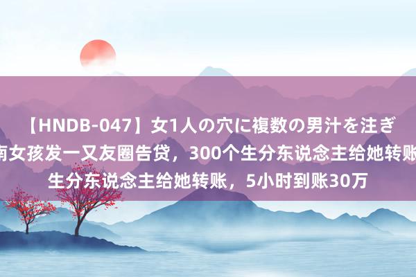 【HNDB-047】女1人の穴に複数の男汁を注ぎ込む！！ 15年河南女孩发一又友圈告贷，300个生分东说念主给她转账，5小时到账30万