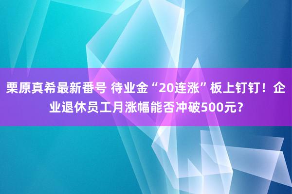 栗原真希最新番号 待业金“20连涨”板上钉钉！企业退休员工月涨幅能否冲破500元？