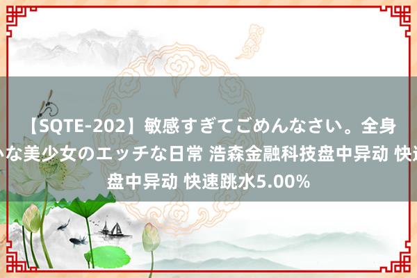   【SQTE-202】敏感すぎてごめんなさい。全身性感帯みたいな美少女のエッチな日常 浩森金融科技盘中异动 快速跳水5.00%