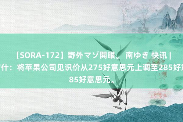 【SORA-172】野外マゾ開眼。 南ゆき 快讯 | 韦德布什：将苹果公司见识价从275好意思元上调至285好意思元。