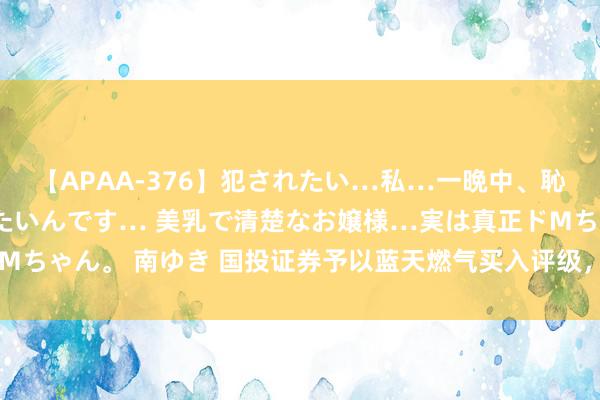 【APAA-376】犯されたい…私…一晩中、恥ずかしい恰好で犯されたいんです… 美乳で清楚なお嬢様…実は真正ドMちゃん。 南ゆき 国投证券予以蓝天燃气买入评级，国资入股，强强联接