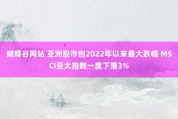   蝴蝶谷网站 亚洲股市创2022年以来最大跌幅 MSCI亚太指数一度下落3%