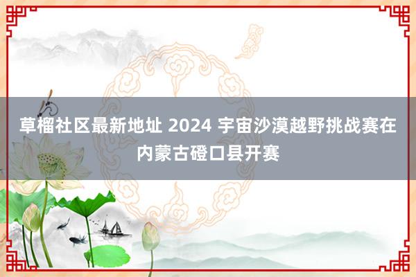 草榴社区最新地址 2024 宇宙沙漠越野挑战赛在内蒙古磴口县开赛