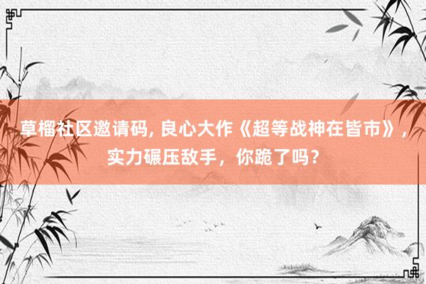   草榴社区邀请码, 良心大作《超等战神在皆市》，实力碾压敌手，你跪了吗？