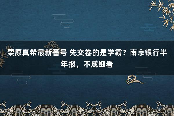 栗原真希最新番号 先交卷的是学霸？南京银行半年报，不成细看