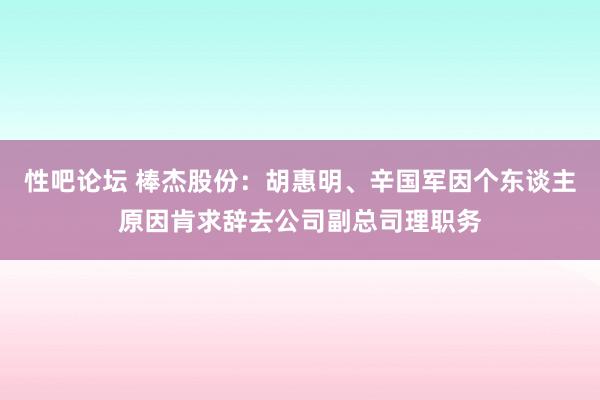   性吧论坛 棒杰股份：胡惠明、辛国军因个东谈主原因肯求辞去公司副总司理职务