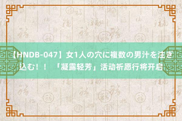 【HNDB-047】女1人の穴に複数の男汁を注ぎ込む！！ 「凝露轻芳」活动祈愿行将开启