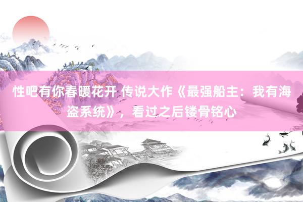 性吧有你春暖花开 传说大作《最强船主：我有海盗系统》，看过之后镂骨铭心