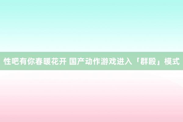   性吧有你春暖花开 国产动作游戏进入「群殴」模式