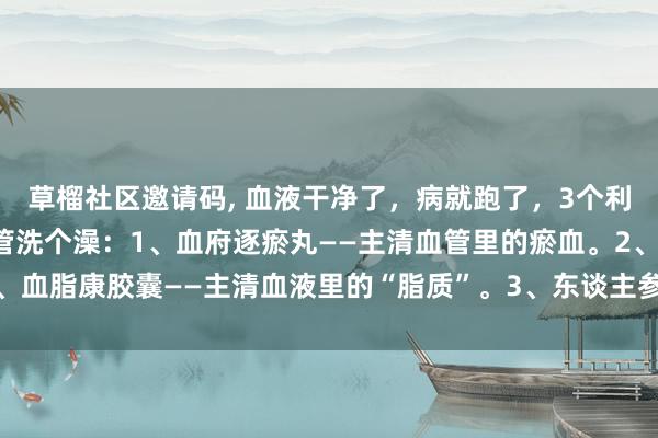   草榴社区邀请码, 血液干净了，病就跑了，3个利害的中成药，给你的血管洗个澡：1、血府逐瘀丸——主清血管里的瘀血。2、血脂康胶囊——主清血液里的“脂质”。3、东谈主参再造芄——加大血液流速