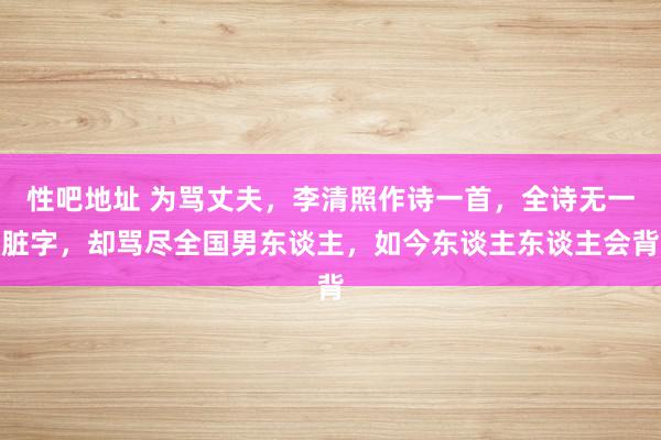   性吧地址 为骂丈夫，李清照作诗一首，全诗无一脏字，却骂尽全国男东谈主，如今东谈主东谈主会背