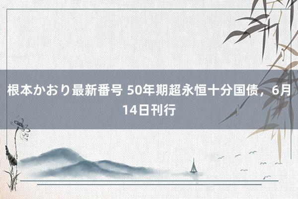 根本かおり最新番号 50年期超永恒十分国债，6月14日刊行