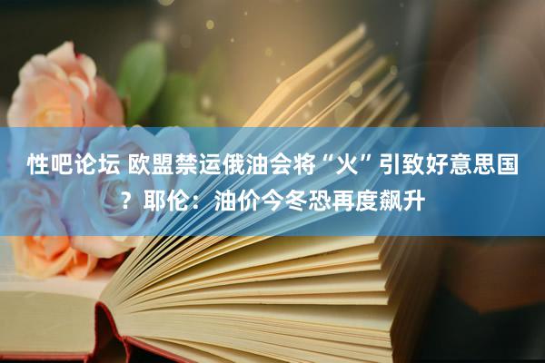 性吧论坛 欧盟禁运俄油会将“火”引致好意思国？耶伦：油价今冬恐再度飙升