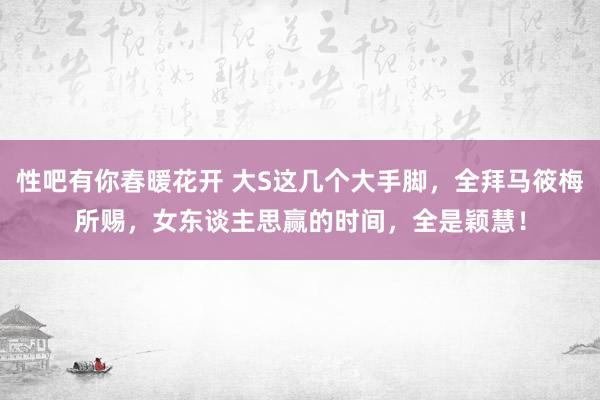 性吧有你春暖花开 大S这几个大手脚，全拜马筱梅所赐，女东谈主思赢的时间，全是颖慧！