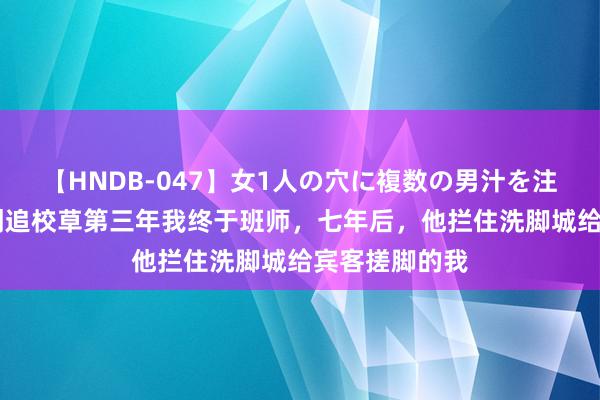 【HNDB-047】女1人の穴に複数の男汁を注ぎ込む！！ 倒追校草第三年我终于班师，七年后，他拦住洗脚城给宾客搓脚的我