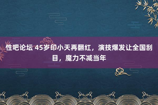 性吧论坛 45岁印小天再翻红，演技爆发让全国刮目，魔力不减当年