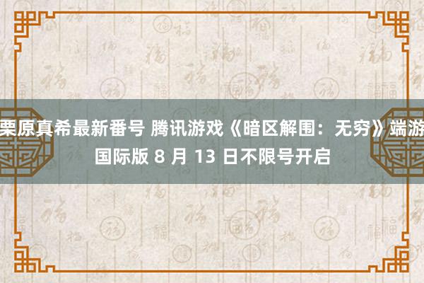 栗原真希最新番号 腾讯游戏《暗区解围：无穷》端游国际版 8 月 13 日不限号开启