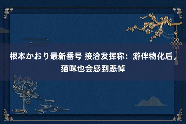 根本かおり最新番号 接洽发挥称：游伴物化后，猫咪也会感到悲悼