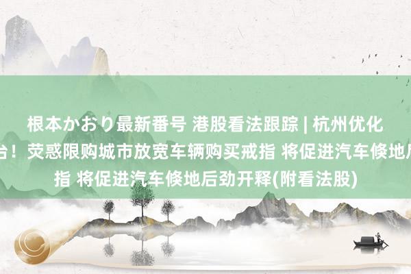 根本かおり最新番号 港股看法跟踪 | 杭州优化小客车调控策略出台！荧惑限购城市放宽车辆购买戒指 将促进汽车倏地后劲开释(附看法股)