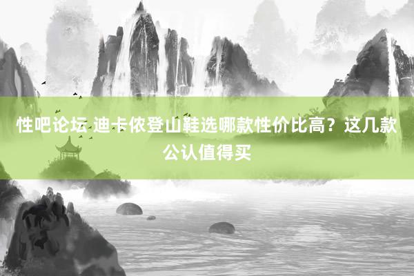 性吧论坛 迪卡侬登山鞋选哪款性价比高？这几款公认值得买