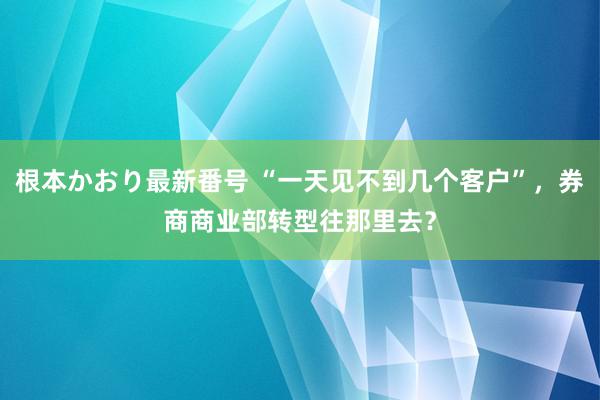   根本かおり最新番号 “一天见不到几个客户”，券商商业部转型往那里去？