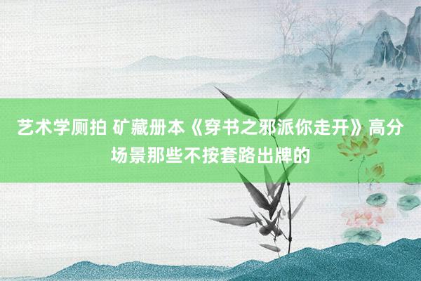   艺术学厕拍 矿藏册本《穿书之邪派你走开》高分场景那些不按套路出牌的