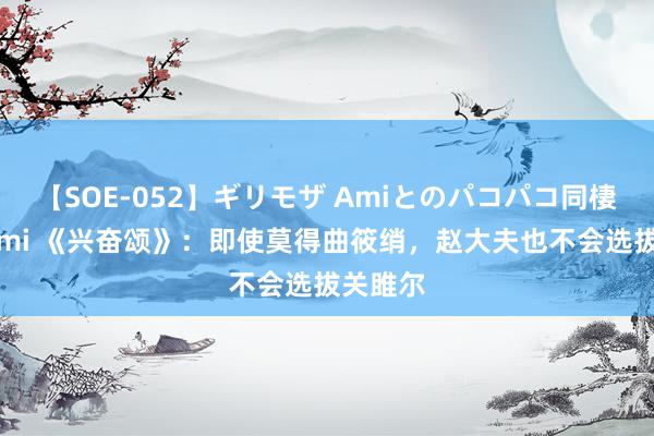 【SOE-052】ギリモザ Amiとのパコパコ同棲生活 Ami 《兴奋颂》：即使莫得曲筱绡，赵大夫也不会选拔关雎尔