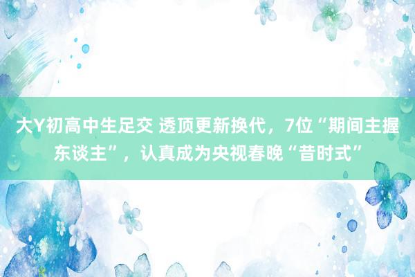 大Y初高中生足交 透顶更新换代，7位“期间主握东谈主”，认真成为央视春晚“昔时式”