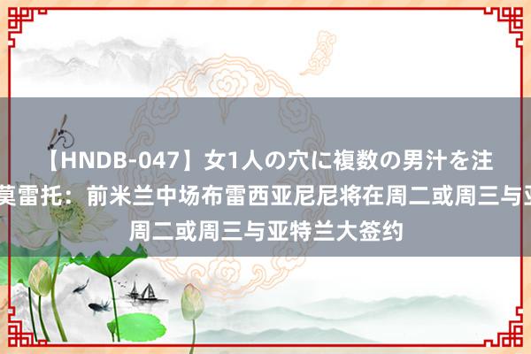 【HNDB-047】女1人の穴に複数の男汁を注ぎ込む！！ 莫雷托：前米兰中场布雷西亚尼尼将在周二或周三与亚特兰大签约