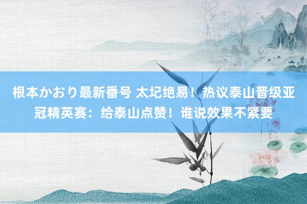 根本かおり最新番号 太圮绝易！热议泰山晋级亚冠精英赛：给泰山点赞！谁说效果不紧要