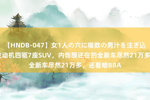 【HNDB-047】女1人の穴に複数の男汁を注ぎ込む！！ 3.0T发动机四驱7座SUV，内饰膜还在的全新车尽然21万多，还看啥BBA