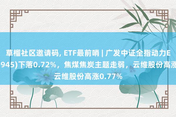   草榴社区邀请码, ETF最前哨 | 广发中证全指动力ETF(159945)下落0.72%，焦煤焦炭主题走弱，云维股份高涨0.77%