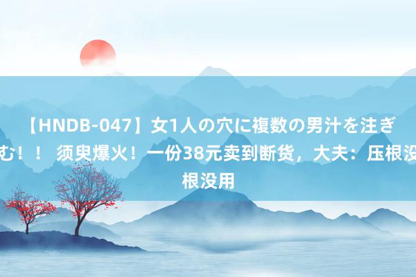 【HNDB-047】女1人の穴に複数の男汁を注ぎ込む！！ 须臾爆火！一份38元卖到断货，大夫：压根没用