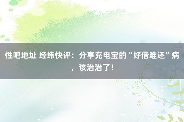 性吧地址 经纬快评：分享充电宝的“好借难还”病，该治治了！