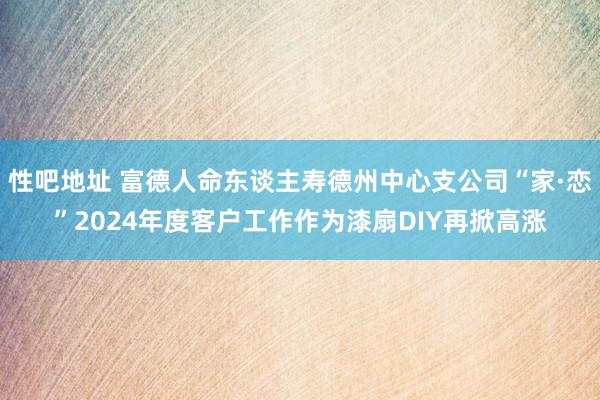   性吧地址 富德人命东谈主寿德州中心支公司“家·恋”2024年度客户工作作为漆扇DIY再掀高涨