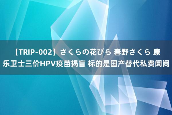   【TRIP-002】さくらの花びら 春野さくら 康乐卫士三价HPV疫苗揭盲 标的是国产替代私费阛阓