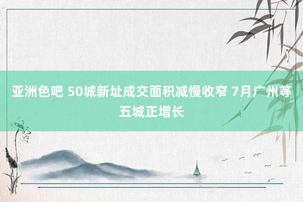 亚洲色吧 50城新址成交面积减慢收窄 7月广州等五城正增长