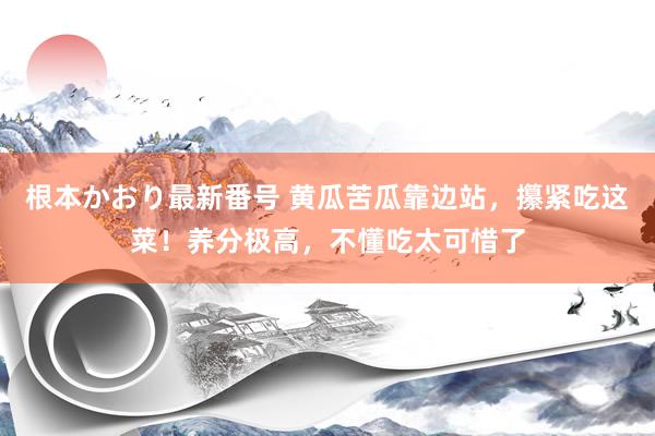 根本かおり最新番号 黄瓜苦瓜靠边站，攥紧吃这菜！养分极高，不懂吃太可惜了